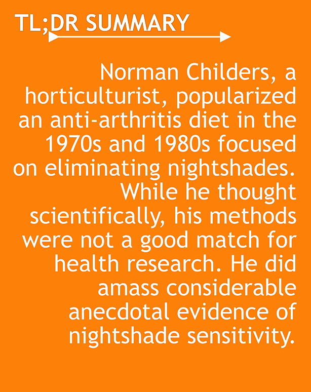 TL;DR Norman Childers, a horticulturist, popularized an anti-arthritis diet in the 1970s and 1980s focused on eliminating nightshades. While he thought scientifically, his methods were not a good match for health research. He did amass considerable anecdotal evidence of nightshade sensitivity.